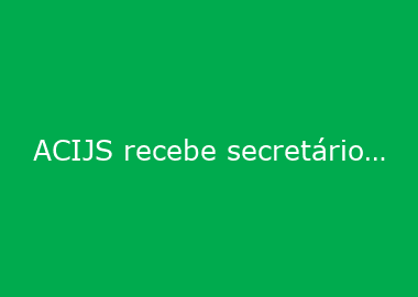 ACIJS recebe secretário de Desenvolvimento Econômico e apresenta pleitos da região